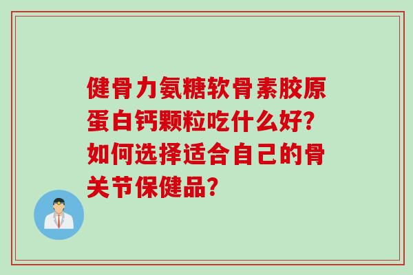 健骨力氨糖软骨素胶原蛋白钙颗粒吃什么好？如何选择适合自己的骨关节保健品？