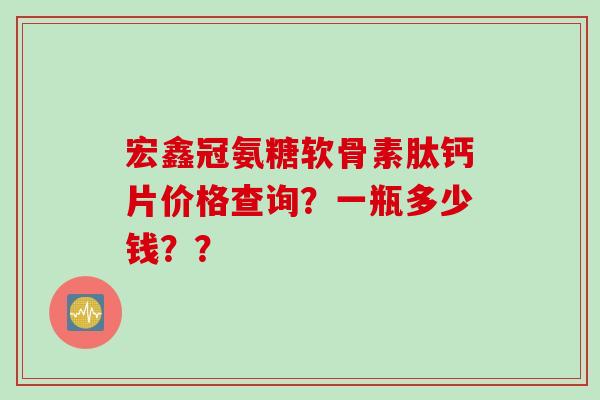 宏鑫冠氨糖软骨素肽钙片价格查询？一瓶多少钱？？