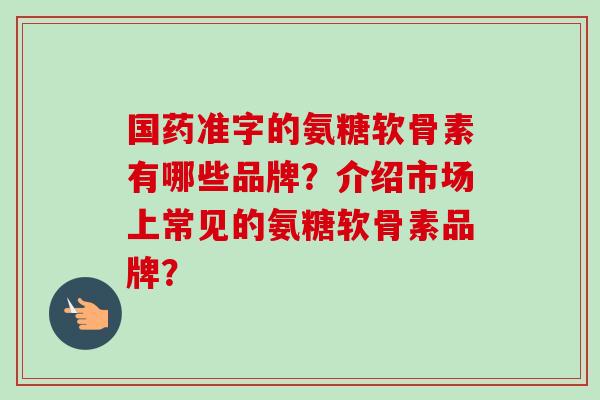 国药准字的氨糖软骨素有哪些品牌？介绍市场上常见的氨糖软骨素品牌？