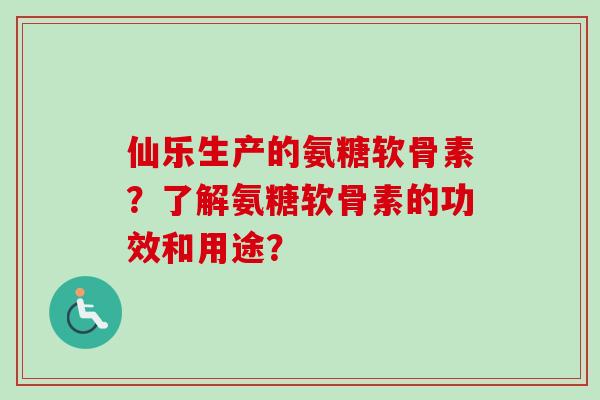 仙乐生产的氨糖软骨素？了解氨糖软骨素的功效和用途？