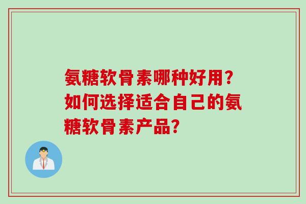 氨糖软骨素哪种好用？如何选择适合自己的氨糖软骨素产品？