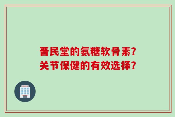 晋民堂的氨糖软骨素？关节保健的有效选择？