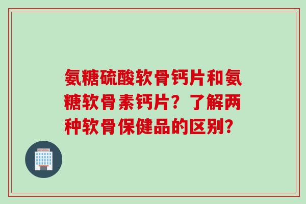 氨糖硫酸软骨钙片和氨糖软骨素钙片?了解两种软骨保健品的区别? 氨糖硫酸软骨钙片和氨糖软骨素钙片?了解两种软骨保健品的区别?