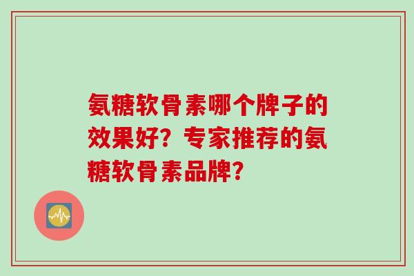 氨糖软骨素哪个牌子的效果好？专家推荐的氨糖软骨素品牌？