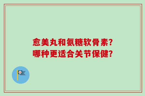 愈美丸和氨糖软骨素？哪种更适合关节保健？
