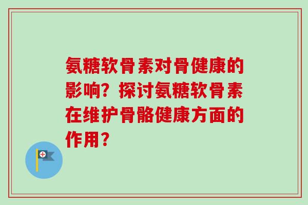 氨糖软骨素对骨健康的影响?探讨氨糖软骨素在维护骨骼健康方面的作用? 氨糖软骨素对骨健康的影响?探讨氨糖软骨素在维护骨骼健康方面的作用?