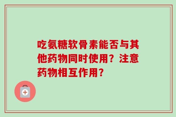 吃氨糖软骨素能否与其他同时使用？注意相互作用？