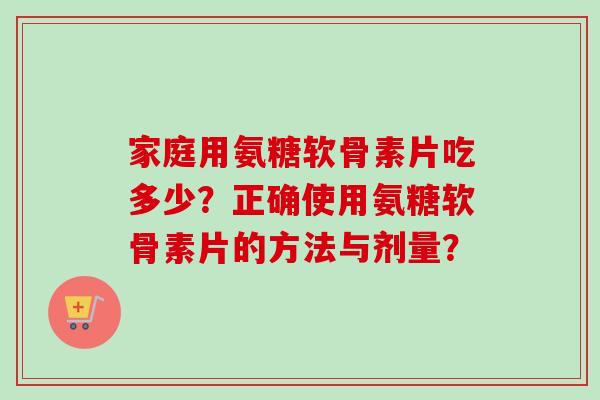 家庭用氨糖软骨素片吃多少？正确使用氨糖软骨素片的方法与剂量？