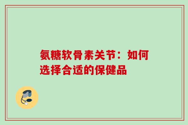 氨糖软骨素关节：如何选择合适的保健品