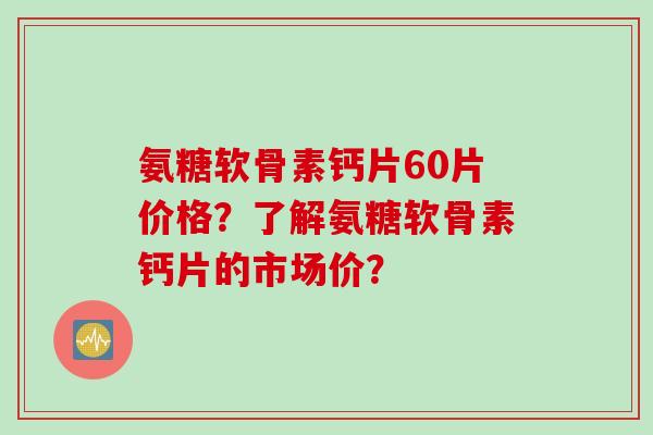 氨糖软骨素钙片60片价格？了解氨糖软骨素钙片的市场价？