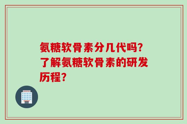 氨糖软骨素分几代吗？了解氨糖软骨素的研发历程？
