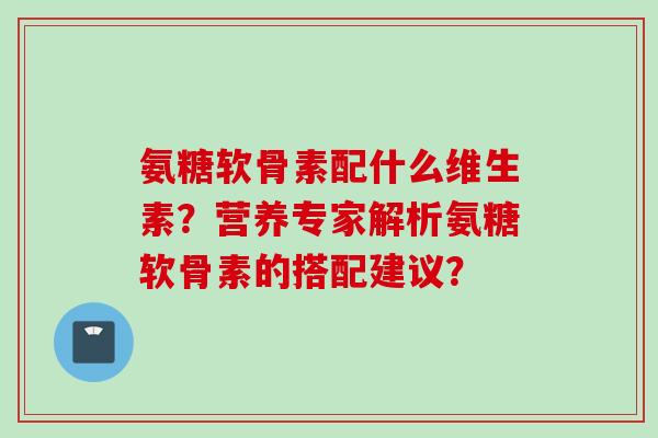 氨糖软骨素配什么维生素？营养专家解析氨糖软骨素的搭配建议？