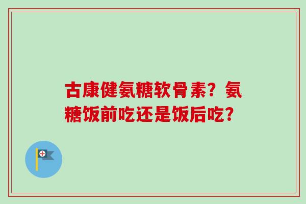 古康健氨糖软骨素？氨糖饭前吃还是饭后吃？