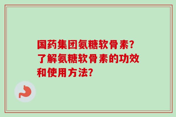 国药集团氨糖软骨素？了解氨糖软骨素的功效和使用方法？