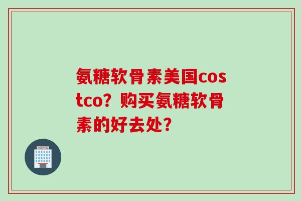 氨糖软骨素美国costco？购买氨糖软骨素的好去处？
