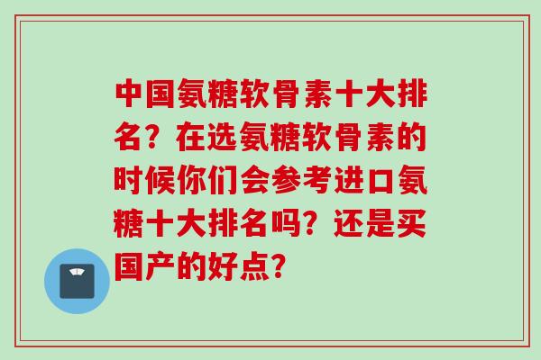 中国氨糖软骨素十大排名?在选氨糖软骨素的时候你们会参考进口氨糖十大排名吗?还是买国产的好点? 中国氨糖软骨素十大排名?在选氨糖软骨素的时候你们会参考进口氨糖十大排名吗?还是买国产的好点?