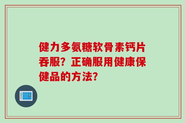 健力多氨糖软骨素钙片吞服？正确服用健康保健品的方法？