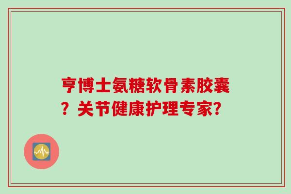 亨博士氨糖软骨素胶囊？关节健康护理专家？