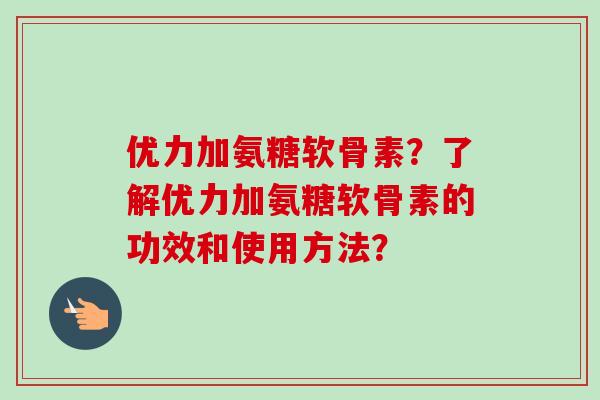 优力加氨糖软骨素？了解优力加氨糖软骨素的功效和使用方法？