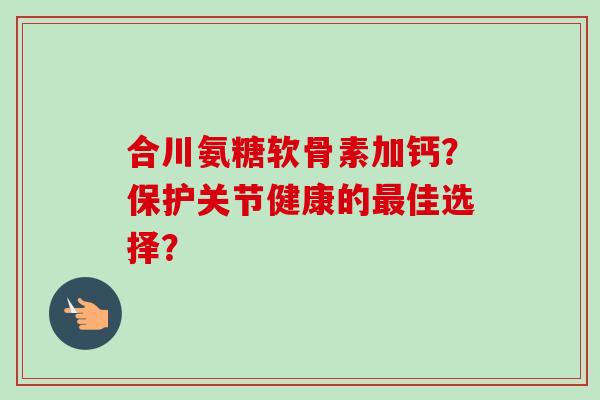 合川氨糖软骨素加钙？保护关节健康的最佳选择？