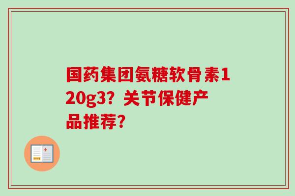 国药集团氨糖软骨素120g3？关节保健产品推荐？