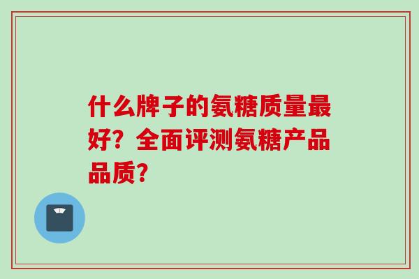 什么牌子的氨糖质量最好？全面评测氨糖产品品质？