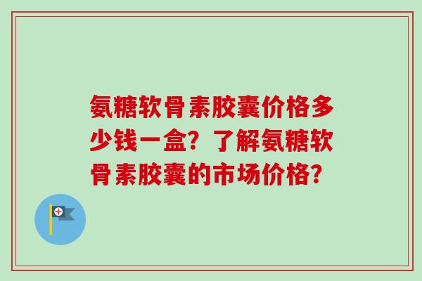 氨糖软骨素胶囊价格多少钱一盒？了解氨糖软骨素胶囊的市场价格？