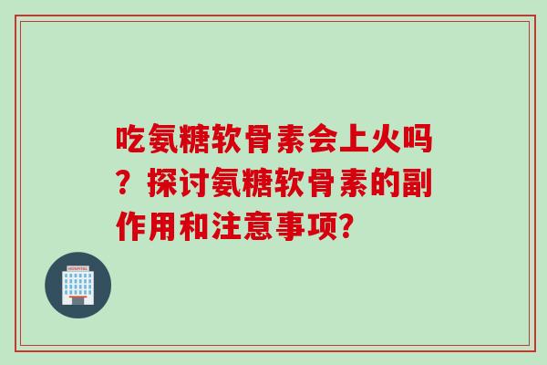 吃氨糖软骨素会上火吗？探讨氨糖软骨素的副作用和注意事项？