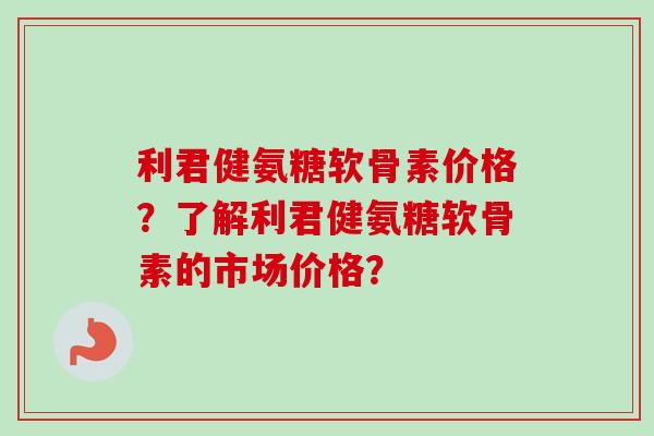 利君健氨糖软骨素价格？了解利君健氨糖软骨素的市场价格？