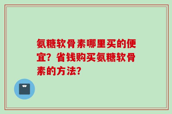氨糖软骨素哪里买的便宜？省钱购买氨糖软骨素的方法？