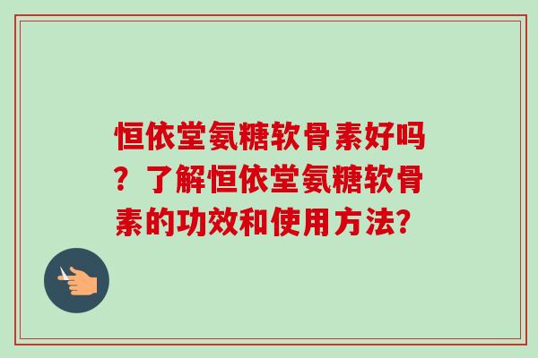 恒依堂氨糖软骨素好吗？了解恒依堂氨糖软骨素的功效和使用方法？