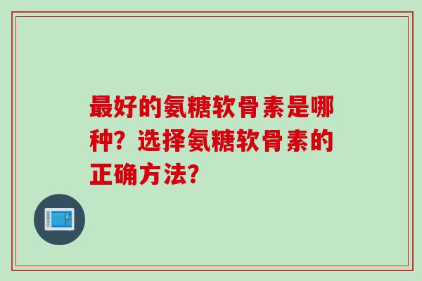 最好的氨糖软骨素是哪种？选择氨糖软骨素的正确方法？