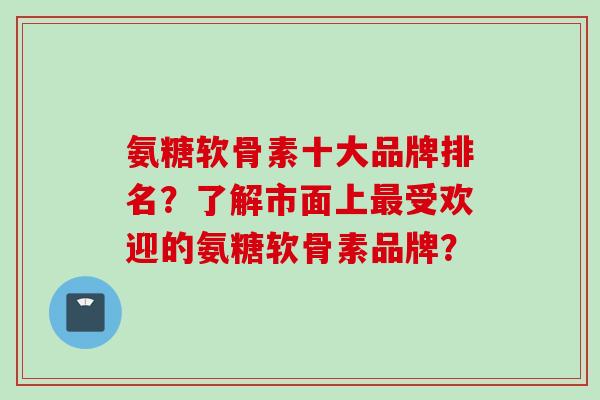 氨糖软骨素十大品牌排名？了解市面上最受欢迎的氨糖软骨素品牌？