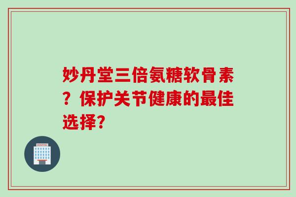 妙丹堂三倍氨糖软骨素？保护关节健康的最佳选择？