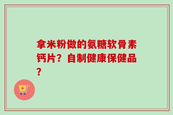 拿米粉做的氨糖软骨素钙片？自制健康保健品？
