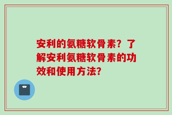 安利的氨糖软骨素？了解安利氨糖软骨素的功效和使用方法？