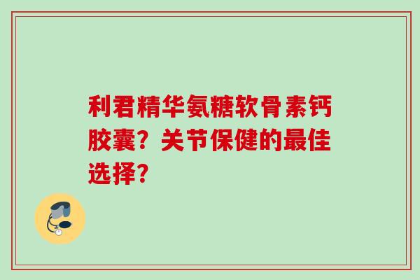 利君精华氨糖软骨素钙胶囊?关节保健的佳选择? 利君精华氨糖软骨素钙胶囊?关节保健的佳选择?