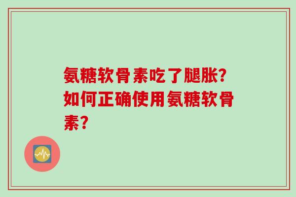 氨糖软骨素吃了腿胀？如何正确使用氨糖软骨素？