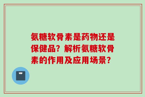 氨糖软骨素是药物还是保健品？解析氨糖软骨素的作用及应用场景？