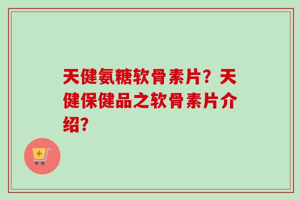 天健氨糖软骨素片？天健保健品之软骨素片介绍？