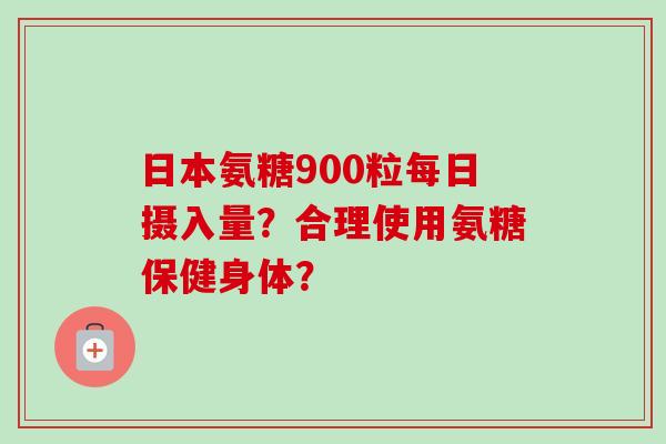 日本氨糖900粒每日摄入量？合理使用氨糖保健身体？