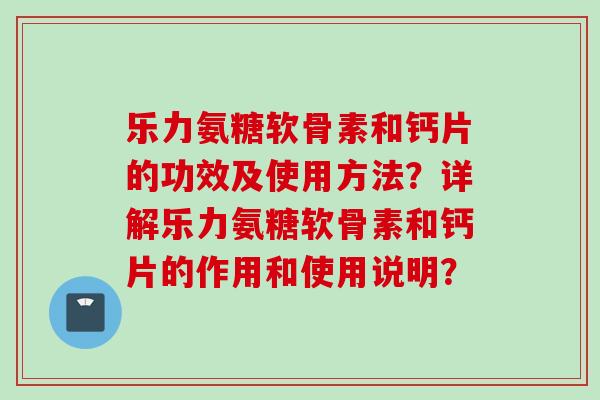 乐力氨糖软骨素和钙片的功效及使用方法？详解乐力氨糖软骨素和钙片的作用和使用说明？