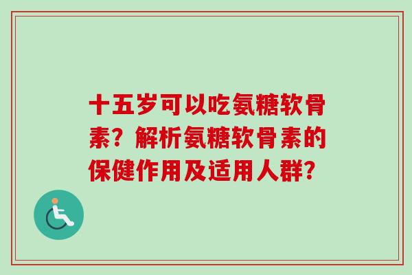 十五岁可以吃氨糖软骨素?解析氨糖软骨素的保健作用及适用人群? 十五岁可以吃氨糖软骨素?解析氨糖软骨素的保健作用及适用人群?