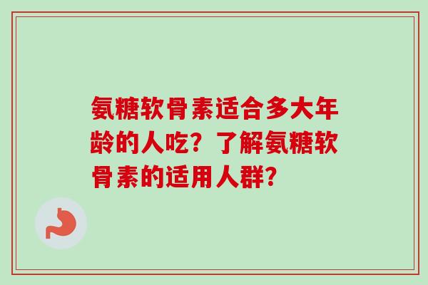 氨糖软骨素适合多大年龄的人吃？了解氨糖软骨素的适用人群？