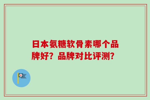 日本氨糖软骨素哪个品牌好？品牌对比评测？