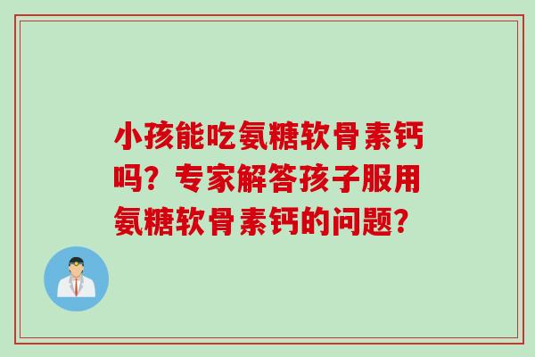 小孩能吃氨糖软骨素钙吗？专家解答孩子服用氨糖软骨素钙的问题？