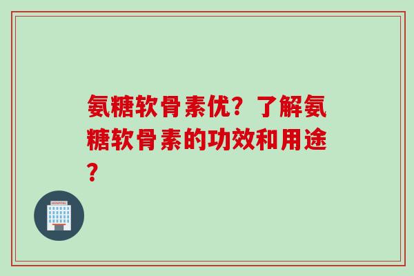 氨糖软骨素优？了解氨糖软骨素的功效和用途？