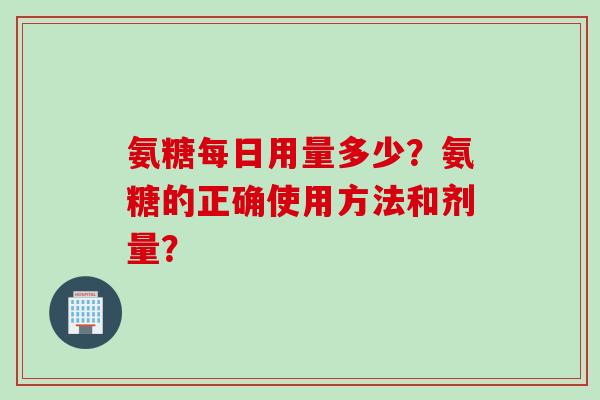 氨糖每日用量多少？氨糖的正确使用方法和剂量？
