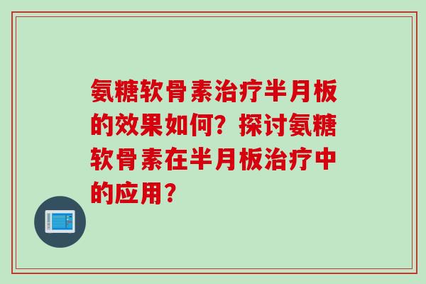 氨糖软骨素治疗半月板的效果如何？探讨氨糖软骨素在半月板治疗中的应用？