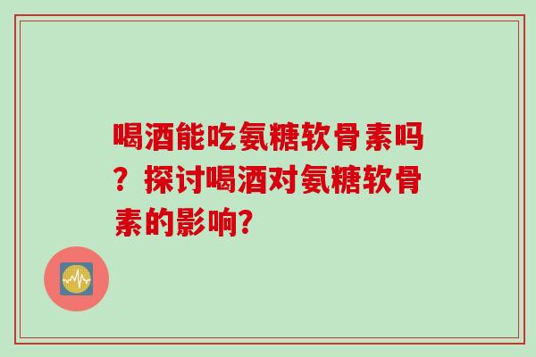 喝酒能吃氨糖软骨素吗？探讨喝酒对氨糖软骨素的影响？